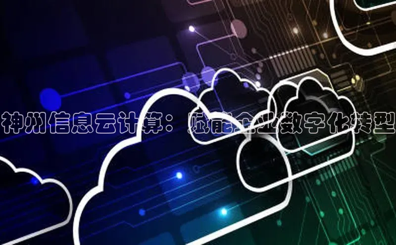 jinnianhui金年会登录入口中文在线神州信息云计算：赋能企业数字化转型